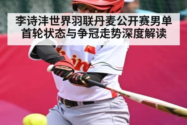 李诗沣世界羽联丹麦公开赛男单首轮状态与争冠走势深度解读（Kaiyun）