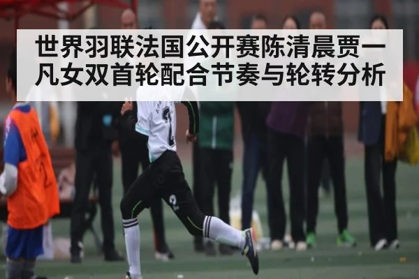 世界羽联法国公开赛陈清晨贾一凡女双首轮配合节奏与轮转分析（Kaiyun）