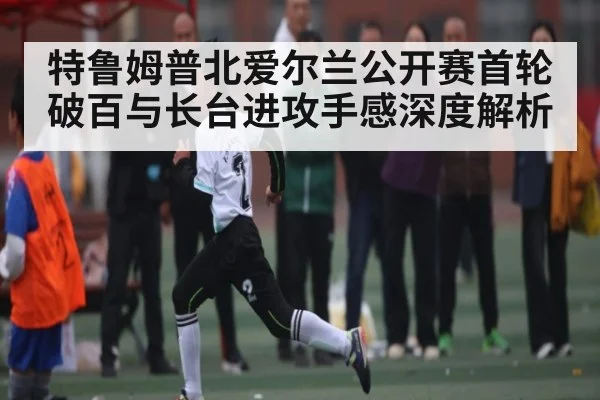 特鲁姆普北爱尔兰公开赛首轮破百与长台进攻手感深度解析（Kaiyun）